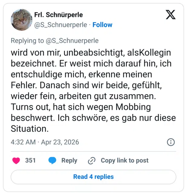 wird von mir, unbeabsichtigt, alsKollegin bezeichnet. Er weist mich darauf hin, ich entschuldige mich, erkenne meinen Fehler. Danach sind wir beide, gefühlt, wieder fein, arbeiten gut zusammen. Turns out, hat sich wegen Mobbing beschwert. Ich schwöre, es gab nur diese Situation.