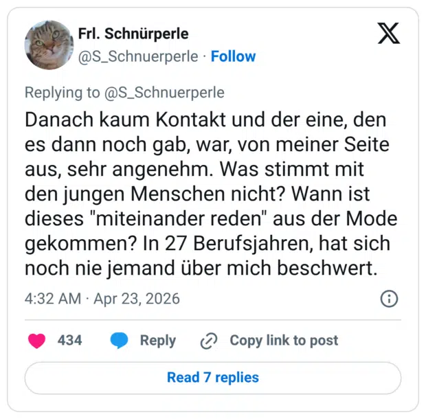 Danach kaum Kontakt und der eine, den es dann noch gab, war, von meiner Seite aus, sehr angenehm. Was stimmt mit den jungen Menschen nicht? Wann ist dieses "miteinander reden" aus der Mode gekommen? In 27 Berufsjahren, hat sich noch nie jemand über mich beschwert.