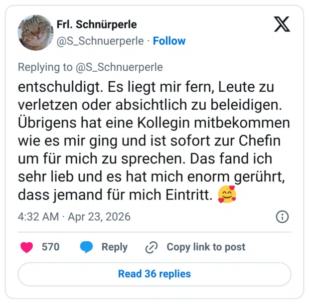 entschuldigt. Es liegt mir fern, Leute zu verletzen oder absichtlich zu beleidigen. Übrigens hat eine Kollegin mitbekommen wie es mir ging und ist sofort zur Chefin um für mich zu sprechen. Das fand ich sehr lieb und es hat mich enorm gerührt, dass jemand für mich Eintritt. 🥰
