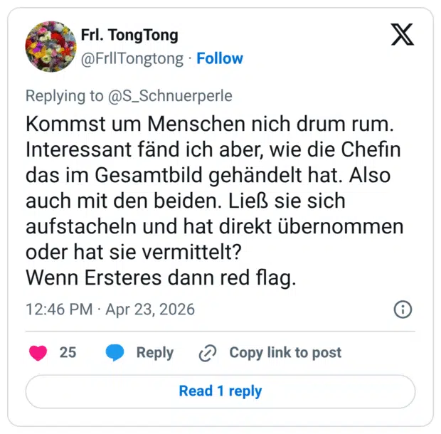 Kommst um Menschen nich drum rum. Interessant fänd ich aber, wie die Chefin das im Gesamtbild gehändelt hat. Also auch mit den beiden. Ließ sie sich aufstacheln und hat direkt übernommen oder hat sie vermittelt? Wenn Ersteres dann red flag.