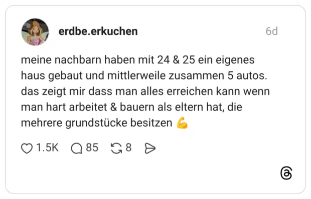 meine nachbarn haben mit 24 & 25 ein eigenes haus gebaut und mittlerweile zusammen 5 autos. das zeigt mir dass man alles erreichen kann wenn man hart arbeitet & bauern als eltern hat, die mehrere grundstücke besitzen