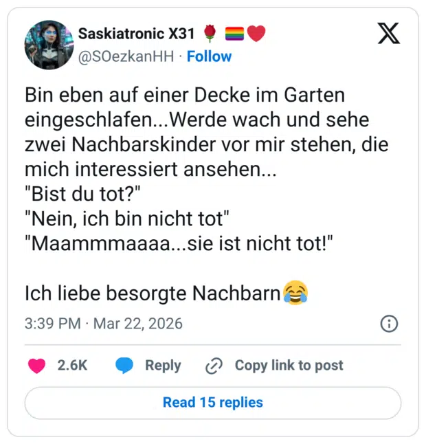 Bin eben auf einer Decke im Garten eingeschlafen...Werde wach und sehe zwei Nachbarskinder vor mir stehen, die mich interessiert ansehen... "Bist du tot?" "Nein, ich bin nicht tot" "Maammmaaaa. sie ist nicht tot!" Ich liebe besorgte Nachbarn