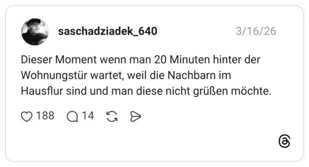 Dieser Moment wenn man 20 Minuten hinter der Wohnungstür wartet, weil die Nachbarn im Hausflur sind und man diese nicht grüßen möchte.