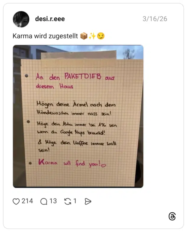 An den PAKETDIEB aus diesem Haus Mögen deine Ärmel nach dem Händewaschen immer nass sein! Möge dein Allu immer bei 1% sein wem du Google Haps brauchs!! & Möge dein Haffee immer kalt sein!