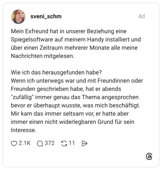 Mein Exfreund hat in unserer Beziehung eine Spiegelsoftware auf meinem Handy installiert und über einen Zeitraum mehrerer Monate alle meine Nachrichten mitgelesen. Wie ich das herausgefunden habe? Wenn ich unterwegs war und mit Freundinnen oder Freunden geschrieben habe, hat er abends "zufällig" immer genau das Thema angesprochen bevor er überhaupt wusste, was mich beschäftigt. Mir kam das immer seltsam vor, er hatte aber immer einen nicht widerlegbaren Grund für sein Interesse. 0