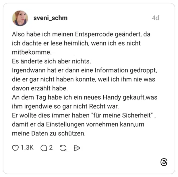 Also habe ich meinen Entsperrcode geändert, da ich dachte er lese heimlich, wenn ich es nicht mitbekomme. Es änderte sich aber nichts. Irgendwann hat er dann eine Information gedroppt, die er gar nicht haben konnte, weil ich ihm nie was davon erzählt habe. An dem Tag habe ich ein neues Handy gekauft, was ihm irgendwie so gar nicht Recht war. Er wollte dies immer haben "für meine Sicherheit", damit er da Einstellungen vornehmen kann,um meine Daten zu schützen