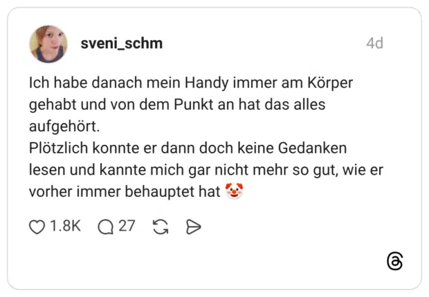 Ich habe danach mein Handy immer am Körper gehabt und von dem Punkt an hat das alles aufgehört. Plötzlich konnte er dann doch keine Gedanken lesen und kannte mich gar nicht mehr so gut, wie er vorher immer behauptet hat "