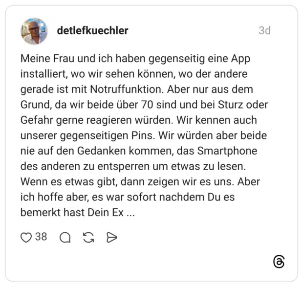 Meine Frau und ich haben gegenseitig eine App installiert, wo wir sehen können, wo der andere gerade ist mit Notruffunktion. Aber nur aus dem Grund, da wir beide über 70 sind und bei Sturz oder Gefahr gerne reagieren würden. Wir kennen auch unserer gegenseitigen Pins. Wir würden aber beide nie auf den Gedanken kommen, das Smartphone des anderen zu entsperren um etwas zu lesen. Wenn es etwas gibt, dann zeigen wir es uns. Aber ich hoffe aber, es war sofort nachdem Du es bemerkt hast Dein Ex