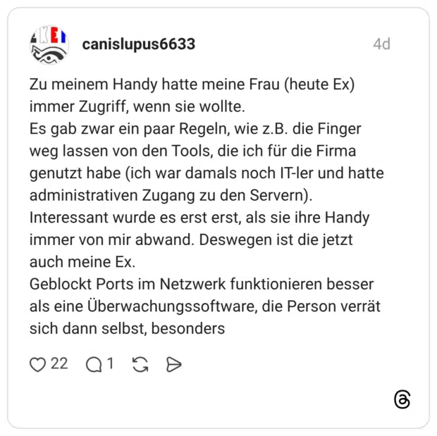 Zu meinem Handy hatte meine Frau (heute Ex) immer Zugriff, wenn sie wollte. Es gab zwar ein paar Regeln, wie z.B. die Finger weg lassen von den Tools, die ich für die Firma genutzt habe (ich war damals noch IT-ler und hatte administrativen Zugang zu den Servern). Interessant wurde es erst erst, als sie ihre Handy immer von mir abwand. Deswegen ist die jetzt auch meine Ex. Geblockt Ports im Netzwerk funktionieren besser als eine Überwachungssoftware, die Person verrät sich dann selbst, besonders