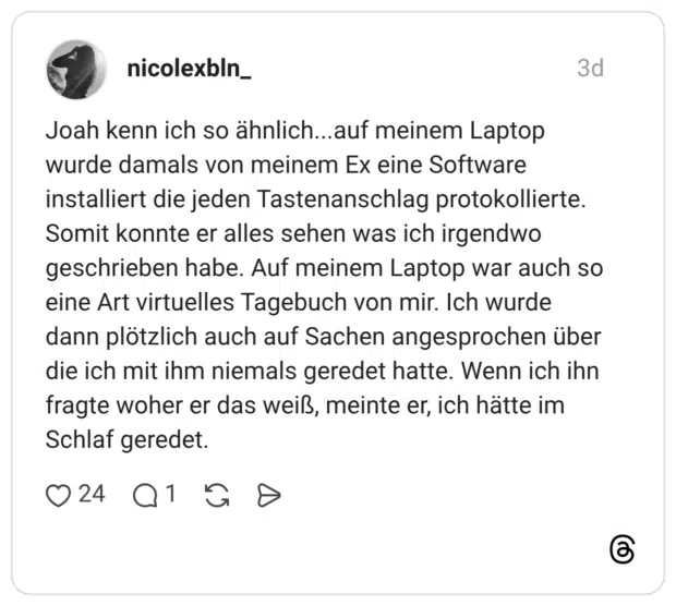 Joah kenn ich so ähnlich...auf meinem Laptop wurde damals von meinem Ex eine Software installiert die jeden Tastenanschlag protokollierte. Somit konnte er alles sehen was ich irgendwo geschrieben habe. Auf meinem Laptop war auch so eine Art virtuelles Tagebuch von mir. Ich wurde dann plötzlich auch auf Sachen angesprochen über die ich mit ihm niemals geredet hatte. Wenn ich ihn fragte woher er das weiß, meinte er, ich hätte im Schlaf geredet