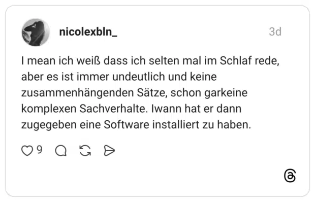 I mean ich weiß dass ich selten mal im Schlaf rede, aber es ist immer undeutlich und keine zusammenhängenden Sätze, schon garkeine komplexen Sachverhalte. Iwann hat er dann zugegeben eine Software installiert zu haben.