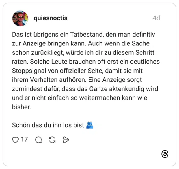 Das ist übrigens ein Tatbestand, den man definitiv zur Anzeige bringen kann. Auch wenn die Sache schon zurückliegt, würde ich dir zu diesem Schritt raten. Solche Leute brauchen oft erst ein deutliches Stoppsignal von offizieller Seite, damit sie mit ihrem Verhalten aufhören. Eine Anzeige sorgt zumindest dafür, dass das Ganze aktenkundig wird und er nicht einfach so weitermachen kann wie bisher. Schön das du ihn los bist