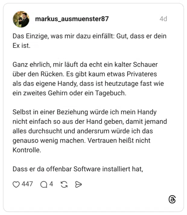 Das Einzige, was mir dazu einfällt: Gut, dass er dein Ex ist. Ganz ehrlich, mir läuft da echt ein kalter Schauer über den Rücken. Es gibt kaum etwas Privateres als das eigene Handy, dass ist heutzutage fast wie ein zweites Gehirn oder ein Tagebuch. Selbst in einer Beziehung würde ich mein Handy nicht einfach so aus der Hand geben, damit jemand alles durchsucht und andersrum würde ich das genauso wenig machen. Vertrauen heißt nicht Kontrolle. Dass er da offenbar Software installiert hat, 0