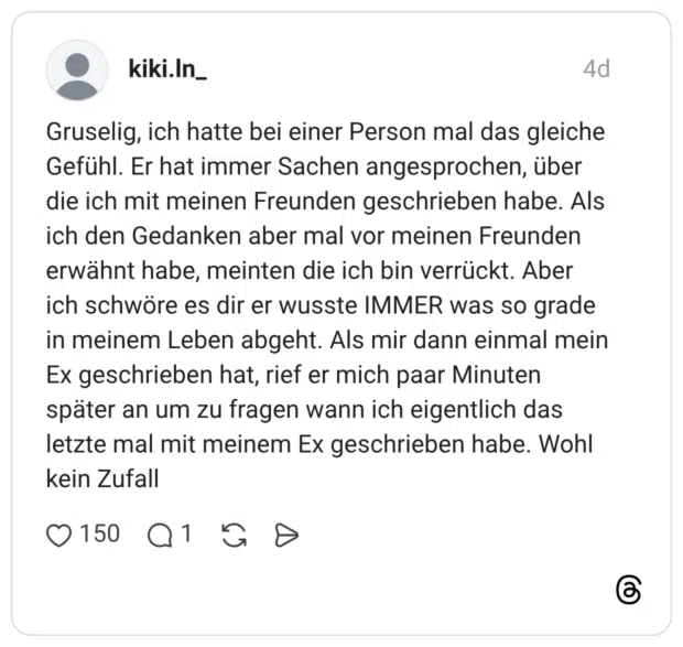 Gruselig, ich hatte bei einer Person mal das gleiche Gefühl. Er hat immer Sachen angesprochen, über die ich mit meinen Freunden geschrieben habe. Als ich den Gedanken aber mal vor meinen Freunden erwähnt habe, meinten die ich bin verrückt. Aber ich schwöre es dir er wusste IMMER was so grade in meinem Leben abgeht. Als mir dann einmal mein Ex geschrieben hat, rief er mich paar Minuten später an um zu fragen wann ich eigentlich das letzte mal mit meinem Ex geschrieben habe. Wohl kein Zufall