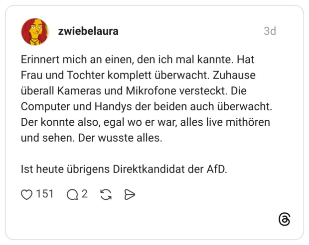 Erinnert mich an einen, den ich mal kannte. Hat Frau und Tochter komplett überwacht. Zuhause überall Kameras und Mikrofone versteckt. Die Computer und Handys der beiden auch überwacht. Der konnte also, egal wo er war, alles live mithören und sehen. Der wusste alles.