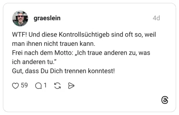 WTF! Und diese Kontrollsüchtigeb sind oft so, weil man ihnen nicht trauen kann. Frei nach dem Motto: „Ich traue anderen zu, was ich anderen tu." Gut, dass Du Dich trennen konntest!
