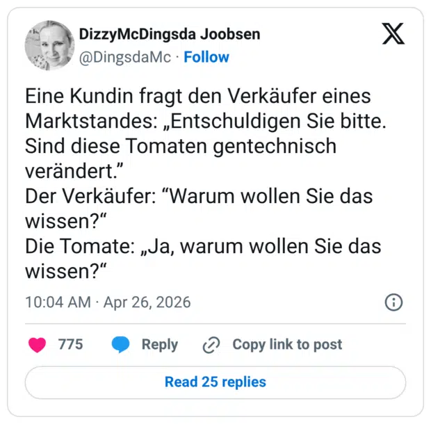 Eine Kundin fragt den Verkäufer eines Marktstandes: „Entschuldigen Sie bitte. Sind diese Tomaten gentechnisch verändert.” Der Verkäufer: “Warum wollen Sie das wissen?“ Die Tomate: „Ja, warum wollen Sie das wissen?“
