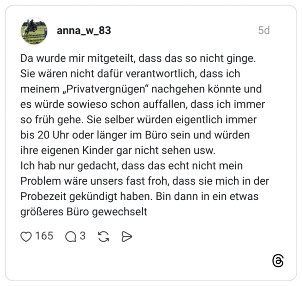 Da wurde mir mitgeteilt, dass das so nicht ginge. Sie wären nicht dafür verantwortlich, dass ich meinem „Privatvergnügen“ nachgehen könnte und es würde sowieso schon auffallen, dass ich immer so früh gehe. Sie selber würden eigentlich immer bis 20 Uhr oder länger im Büro sein und würden ihre eigenen Kinder gar nicht sehen usw. Ich hab nur gedacht, dass das echt nicht mein Problem wäre unsers fast froh, dass sie mich in der Probezeit gekündigt haben. Bin dann in ein etwas größeres Büro gewechselt