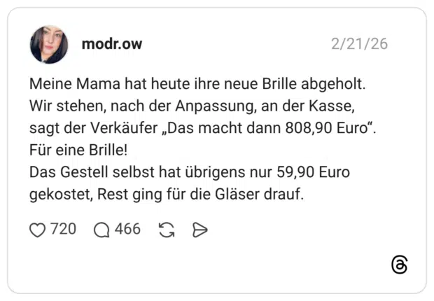 Meine Mama hat heute ihre neue Brille abgeholt. Wir stehen, nach der Anpassung, an der Kasse, sagt der Verkäufer „Das macht dann 808,90 Euro“. Für eine Brille! Das Gestell selbst hat übrigens nur 59,90 Euro gekostet, Rest ging für die Gläser drauf.
