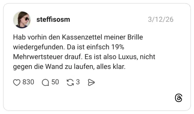 Hab vorhin den Kassenzettel meiner Brille wiedergefunden. Da ist einfsch 19% Mehrwertsteuer drauf. Es ist also Luxus, nicht gegen die Wand zu laufen, alles klar.