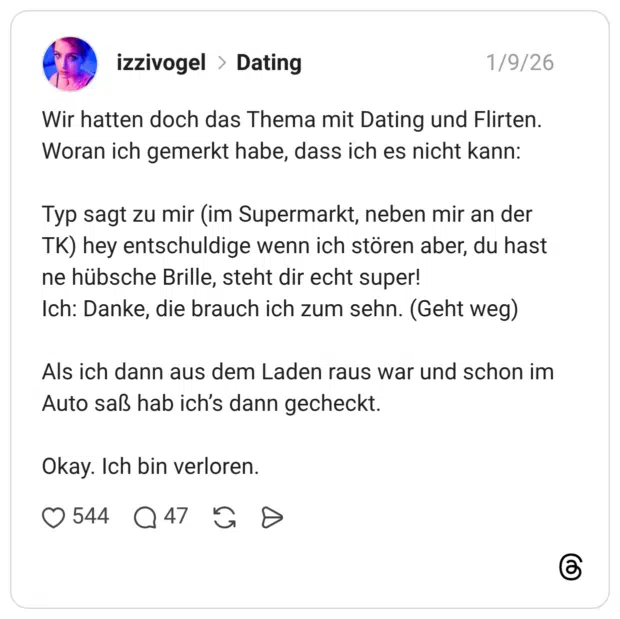 Wir hatten doch das Thema mit Dating und Flirten. Woran ich gemerkt habe, dass ich es nicht kann: Typ sagt zu mir (im Supermarkt, neben mir an der TK) hey entschuldige wenn ich stören aber, du hast ne hübsche Brille, steht dir echt super! Ich: Danke, die brauch ich zum sehn. (Geht weg) Als ich dann aus dem Laden raus war und schon im Auto saß hab ich’s dann gecheckt. Okay. Ich bin verloren.