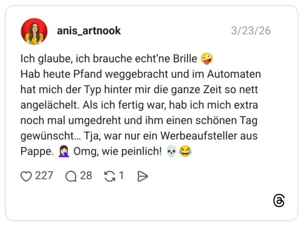 Ich glaube, ich brauche echt‘ne Brille 🤪 Hab heute Pfand weggebracht und im Automaten hat mich der Typ hinter mir die ganze Zeit so nett angelächelt. Als ich fertig war, hab ich mich extra noch mal umgedreht und ihm einen schönen Tag gewünscht… Tja, war nur ein Werbeaufsteller aus Pappe. 🤦🏻♀️ Omg, wie peinlich! 💀😂