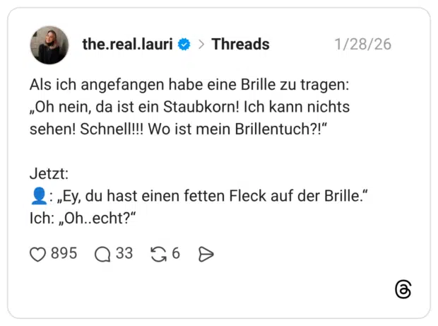 Als ich angefangen habe eine Brille zu tragen: „Oh nein, da ist ein Staubkorn! Ich kann nichts sehen! Schnell!!! Wo ist mein Brillentuch?!“ Jetzt: 👤: „Ey, du hast einen fetten Fleck auf der Brille.“ Ich: „Oh..echt?“