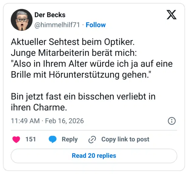 Aktueller Sehtest beim Optiker. Junge Mitarbeiterin berät mich: "Also in Ihrem Alter würde ich ja auf eine Brille mit Hörunterstützung gehen." Bin jetzt fast ein bisschen verliebt in ihren Charme.