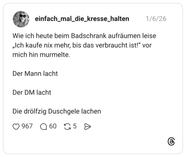 Wie ich heute beim Badschrank aufräumen leise „Ich kaufe nix mehr, bis das verbraucht ist!“ vor mich hin murmelte. Der Mann lacht Der DM lacht Die drölfzig Duschgele lachen