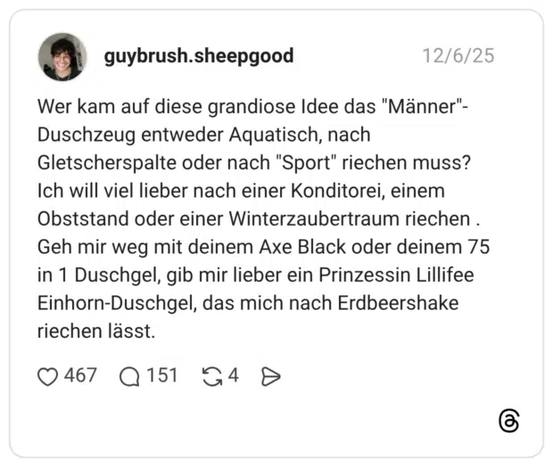 Wer kam auf diese grandiose Idee das "Männer"-Duschzeug entweder Aquatisch, nach Gletscherspalte oder nach "Sport" riechen muss? Ich will viel lieber nach einer Konditorei, einem Obststand oder einer Winterzaubertraum riechen . Geh mir weg mit deinem Axe Black oder deinem 75 in 1 Duschgel, gib mir lieber ein Prinzessin Lillifee Einhorn-Duschgel, das mich nach Erdbeershake riechen lässt.