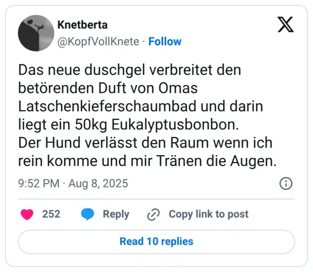 Das neue duschgel verbreitet den betörenden Duft von Omas Latschenkieferschaumbad und darin liegt ein 50kg Eukalyptusbonbon. Der Hund verlässt den Raum wenn ich rein komme und mir Tränen die Augen.