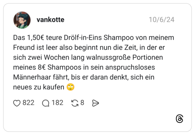 Das 1,50€ teure Drölf-in-Eins Shampoo von meinem Freund ist leer also beginnt nun die Zeit, in der er sich zwei Wochen lang walnussgroße Portionen meines 8€ Shampoos in sein anspruchsloses Männerhaar fährt, bis er daran denkt, sich ein neues zu kaufen 🙄