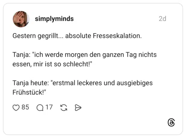 Gestern gegrillt... absolute Fresseskalation. Tanja: "ich werde morgen den ganzen Tag nichts essen, mir ist so schlecht!" Tanja heute: "erstmal leckeres und ausgiebiges Frühstück!"
