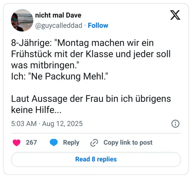 8-Jährige: "Montag machen wir ein Frühstück mit der Klasse und jeder soll was mitbringen." Ich: "Ne Packung Mehl." Laut Aussage der Frau bin ich übrigens keine Hilfe...