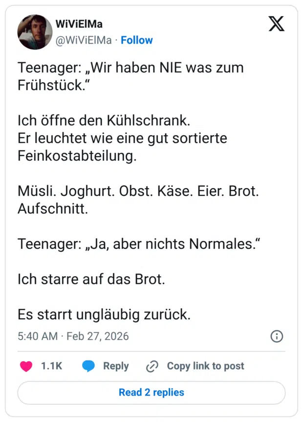 Teenager: „Wir haben NIE was zum Frühstück.“ Ich öffne den Kühlschrank. Er leuchtet wie eine gut sortierte Feinkostabteilung. Müsli. Joghurt. Obst. Käse. Eier. Brot. Aufschnitt. Teenager: „Ja, aber nichts Normales.“ Ich starre auf das Brot. Es starrt ungläubig zurück.