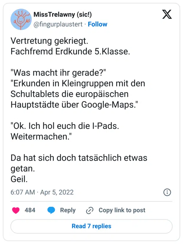 Vertretung gekriegt. Fachfremd Erdkunde 5.Klasse. "Was macht ihr gerade?" "Erkunden in Kleingruppen mit den Schultablets die europäischen Hauptstädte über Google-Maps." "Ok. Ich hol euch die I-Pads. Weitermachen." Da hat sich doch tatsächlich etwas getan. Geil.