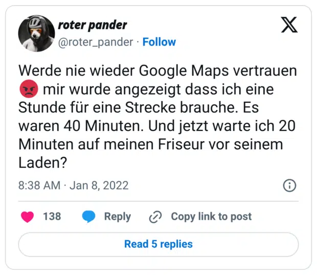 Werde nie wieder Google Maps vertrauen 😡 mir wurde angezeigt dass ich eine Stunde für eine Strecke brauche. Es waren 40 Minuten. Und jetzt warte ich 20 Minuten auf meinen Friseur vor seinem Laden?