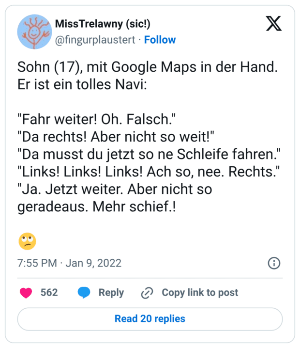 Sohn (17), mit Google Maps in der Hand. Er ist ein tolles Navi: "Fahr weiter! Oh. Falsch." "Da rechts! Aber nicht so weit!" "Da musst du jetzt so ne Schleife fahren." "Links! Links! Links! Ach so, nee. Rechts." "Ja. Jetzt weiter. Aber nicht so geradeaus. Mehr schief.! 🙄