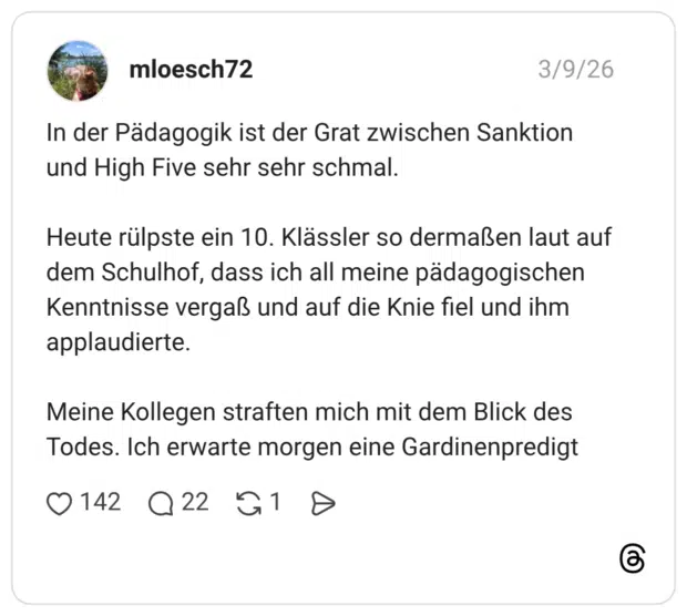 In der Pädagogik ist der Grat zwischen Sanktion und High Five sehr sehr schmal. Heute rülpste ein 10. Klässler so dermaßen laut auf dem Schulhof, dass ich all meine pädagogischen Kenntnisse vergaß und auf die Knie fiel und ihm applaudierte. Meine Kollegen straften mich mit dem Blick des Todes. Ich erwarte morgen eine Gardinenpredigt