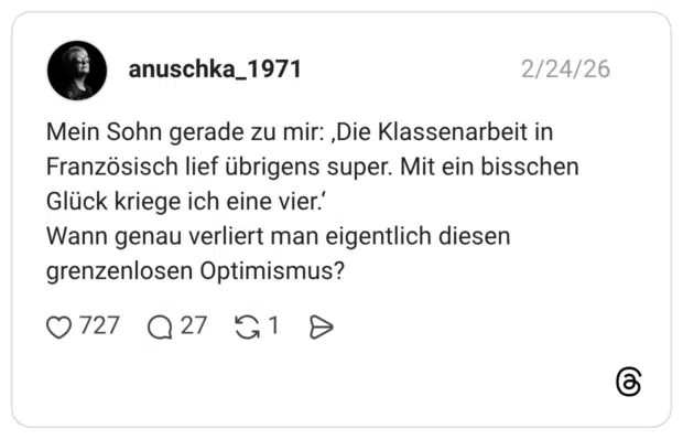 Mein Sohn gerade zu mir: ‚Die Klassenarbeit in Französisch lief übrigens super. Mit ein bisschen Glück kriege ich eine vier.‘ Wann genau verliert man eigentlich diesen grenzenlosen Optimismus?