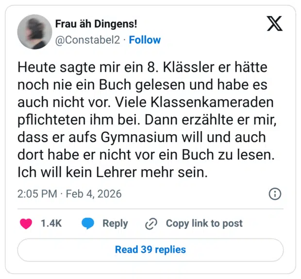 Heute sagte mir ein 8. Klässler er hätte noch nie ein Buch gelesen und habe es auch nicht vor. Viele Klassenkameraden pflichteten ihm bei. Dann erzählte er mir, dass er aufs Gymnasium will und auch dort habe er nicht vor ein Buch zu lesen. Ich will kein Lehrer mehr sein.