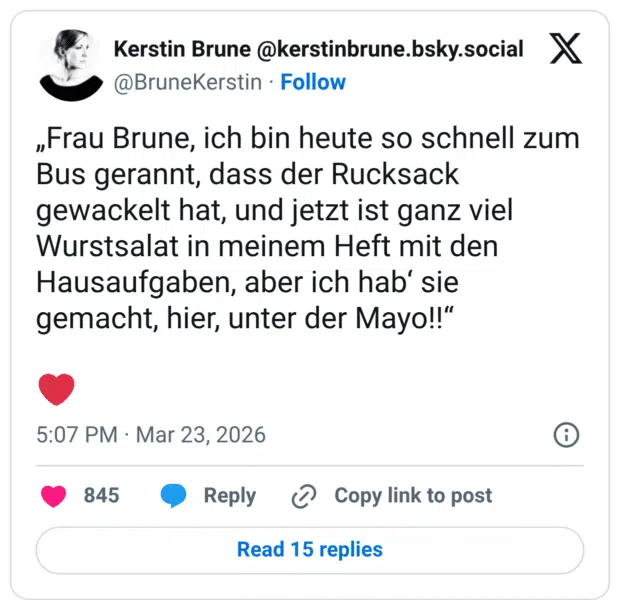 „Frau Brune, ich bin heute so schnell zum Bus gerannt, dass der Rucksack gewackelt hat, und jetzt ist ganz viel Wurstsalat in meinem Heft mit den Hausaufgaben, aber ich hab‘ sie gemacht, hier, unter der Mayo!!“ ❤️