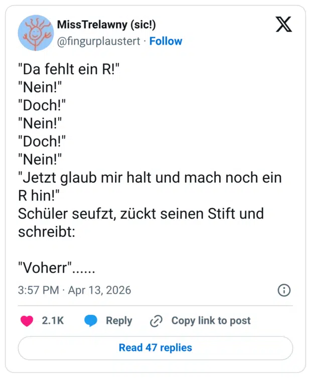 "Da fehlt ein R!" "Nein!" "Doch!" "Nein!" "Doch!" "Nein!" "Jetzt glaub mir halt und mach noch ein R hin!" Schüler seufzt, zückt seinen Stift und schreibt: "Voherr"......