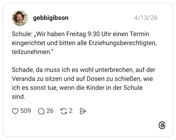 Schule: „Wir haben Freitag 9:30 Uhr einen Termin eingerichtet und bitten alle Erziehungsberechtigten, teilzunehmen.“ Schade, da muss ich es wohl unterbrechen, auf der Veranda zu sitzen und auf Dosen zu schießen, wie ich es sonst tue, wenn die Kinder in der Schule sind.