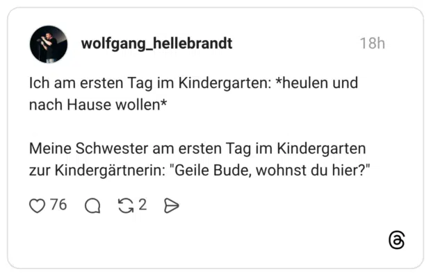 Ich am ersten Tag im Kindergarten: *heulen und nach Hause wollen* Meine Schwester am ersten Tag im Kindergarten zur Kindergärtnerin: "Geile Bude, wohnst du hier?"
