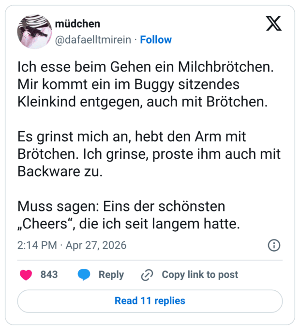 Ich esse beim Gehen ein Milchbrötchen. Mir kommt ein im Buggy sitzendes Kleinkind entgegen, auch mit Brötchen. Es grinst mich an, hebt den Arm mit Brötchen. Ich grinse, proste ihm auch mit Backware zu. Muss sagen: Eins der schönsten „Cheers“, die ich seit langem hatte.