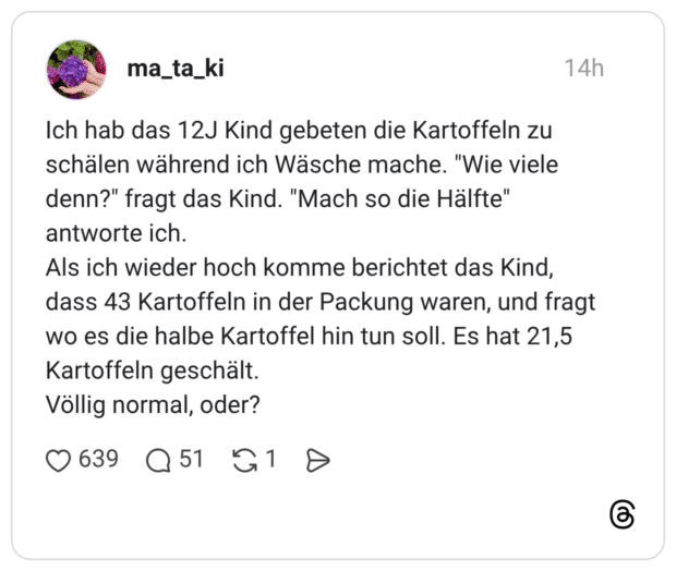 Ich hab das 12J Kind gebeten die Kartoffeln zu schälen während ich Wäsche mache. "Wie viele denn?" fragt das Kind. "Mach so die Hälfte" antworte ich. Als ich wieder hoch komme berichtet das Kind, dass 43 Kartoffeln in der Packung waren, und fragt wo es die halbe Kartoffel hin tun soll. Es hat 21,5 Kartoffeln geschält. Völlig normal, oder?