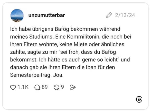Ich habe übrigens Bafög bekommen während meines Studiums. Eine Kommilitonin, die noch bei ihren Eltern wohnte, keine Miete oder ähnliches zahlte, sagte zu mir "sei froh, dass du Bafög bekommst. Ich hätte es auch gerne so leicht" und danach gab sie ihren Eltern die Iban für den Semesterbeitrag. Joa.
