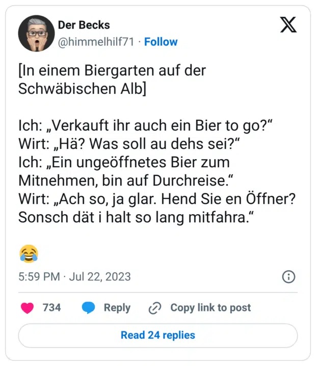 [In einem Biergarten auf der Schwäbischen Alb] Ich: „Verkauft ihr auch ein Bier to go?“ Wirt: „Hä? Was soll au dehs sei?“ Ich: „Ein ungeöffnetes Bier zum Mitnehmen, bin auf Durchreise.“ Wirt: „Ach so, ja glar. Hend Sie en Öffner? Sonsch dät i halt so lang mitfahra.“ 😂