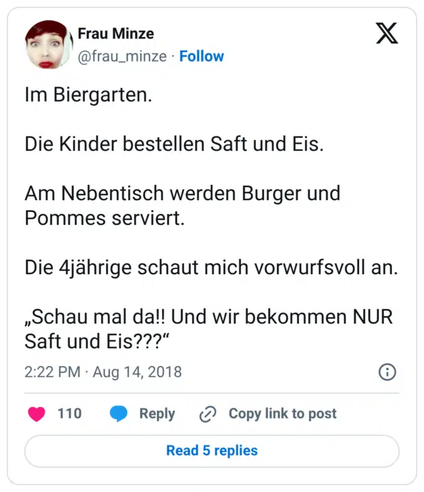 Im Biergarten. Die Kinder bestellen Saft und Eis. Am Nebentisch werden Burger und Pommes serviert. Die 4jährige schaut mich vorwurfsvoll an. „Schau mal da!! Und wir bekommen NUR Saft und Eis???
